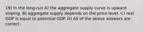 19) In the long-run A) the aggregate supply curve is upward sloping. B) aggregate supply depends on the price level. C) real GDP is equal to potential GDP. D) All of the above answers are correct.