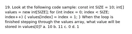 19. Look at the following code sample: const int SIZE = 10; int[] values = new int[SIZE]; for (int index = 0; index < SIZE; index++) ( values[index] = index + 1; ) When the loop is finished stepping through the values array, what value will be stored in values[0]? a. 10 b. 11 c. 0 d. 1