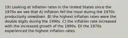 19) Looking at inflation rates in the United States since the 1970s we see that A) inflation fell the most during the 1970s productivity slowdown. B) the highest inflation rates were the double digits during the 1990s. C) the inflation rate increased with the increased growth of the 1990s. D) the 1970s experienced the highest inflation rates.