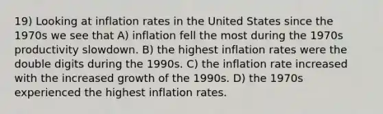 19) Looking at inflation rates in the United States since the 1970s we see that A) inflation fell the most during the 1970s productivity slowdown. B) the highest inflation rates were the double digits during the 1990s. C) the inflation rate increased with the increased growth of the 1990s. D) the 1970s experienced the highest inflation rates.