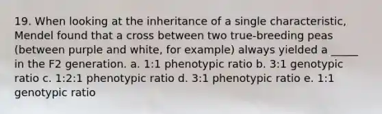 19. When looking at the inheritance of a single characteristic, Mendel found that a cross between two true-breeding peas (between purple and white, for example) always yielded a _____ in the F2 generation. a. 1:1 phenotypic ratio b. 3:1 genotypic ratio c. 1:2:1 phenotypic ratio d. 3:1 phenotypic ratio e. 1:1 genotypic ratio