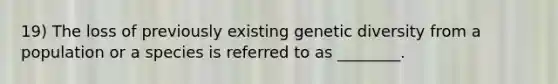 19) The loss of previously existing genetic diversity from a population or a species is referred to as ________.