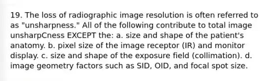 19. The loss of radiographic image resolution is often referred to as "unsharpness." All of the following contribute to total image unsharpCness EXCEPT the: a. size and shape of the patient's anatomy. b. pixel size of the image receptor (IR) and monitor display. c. size and shape of the exposure field (collimation). d. image geometry factors such as SID, OID, and focal spot size.