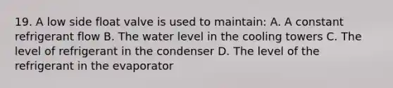 19. A low side float valve is used to maintain: A. A constant refrigerant flow B. The water level in the cooling towers C. The level of refrigerant in the condenser D. The level of the refrigerant in the evaporator