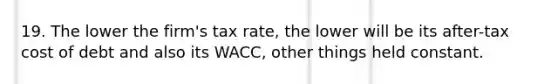 19. The lower the firm's tax rate, the lower will be its after-tax cost of debt and also its WACC, other things held constant.