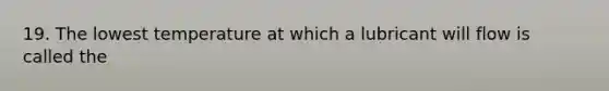 19. The lowest temperature at which a lubricant will flow is called the