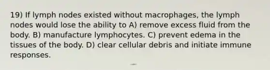 19) If lymph nodes existed without macrophages, the lymph nodes would lose the ability to A) remove excess fluid from the body. B) manufacture lymphocytes. C) prevent edema in the tissues of the body. D) clear cellular debris and initiate immune responses.