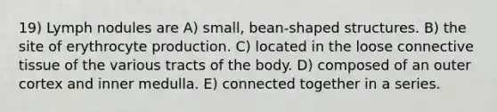 19) Lymph nodules are A) small, bean-shaped structures. B) the site of erythrocyte production. C) located in the loose <a href='https://www.questionai.com/knowledge/kYDr0DHyc8-connective-tissue' class='anchor-knowledge'>connective tissue</a> of the various tracts of the body. D) composed of an outer cortex and inner medulla. E) connected together in a series.