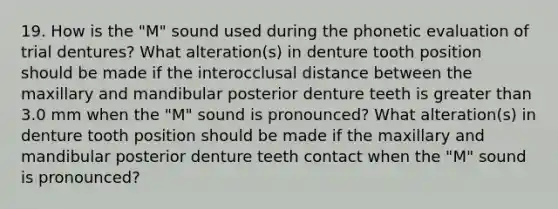 19. How is the "M" sound used during the phonetic evaluation of trial dentures? What alteration(s) in denture tooth position should be made if the interocclusal distance between the maxillary and mandibular posterior denture teeth is greater than 3.0 mm when the "M" sound is pronounced? What alteration(s) in denture tooth position should be made if the maxillary and mandibular posterior denture teeth contact when the "M" sound is pronounced?