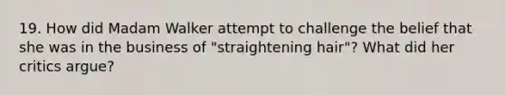 19. How did Madam Walker attempt to challenge the belief that she was in the business of "straightening hair"? What did her critics argue?