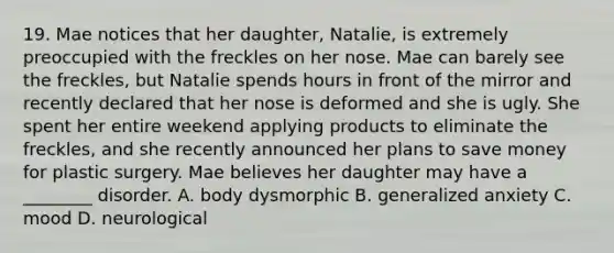 19. Mae notices that her daughter, Natalie, is extremely preoccupied with the freckles on her nose. Mae can barely see the freckles, but Natalie spends hours in front of the mirror and recently declared that her nose is deformed and she is ugly. She spent her entire weekend applying products to eliminate the freckles, and she recently announced her plans to save money for plastic surgery. Mae believes her daughter may have a ________ disorder. A. body dysmorphic B. generalized anxiety C. mood D. neurological