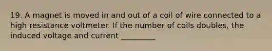 19. A magnet is moved in and out of a coil of wire connected to a high resistance voltmeter. If the number of coils doubles, the induced voltage and current _________