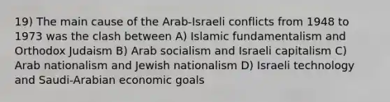 19) The main cause of the Arab-Israeli conflicts from 1948 to 1973 was the clash between A) Islamic fundamentalism and Orthodox Judaism B) Arab socialism and Israeli capitalism C) Arab nationalism and Jewish nationalism D) Israeli technology and Saudi-Arabian economic goals