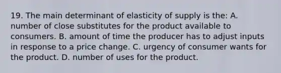 19. The main determinant of elasticity of supply is the: A. number of close substitutes for the product available to consumers. B. amount of time the producer has to adjust inputs in response to a price change. C. urgency of consumer wants for the product. D. number of uses for the product.