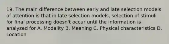 19. The main difference between early and late selection models of attention is that in late selection models, selection of stimuli for final processing doesn't occur until the information is analyzed for A. Modality B. Meaning C. Physical characteristics D. Location