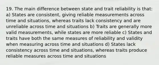 19. The main difference between state and trait reliability is that: a) States are consistent, giving reliable measurements across time and situations, whereas traits lack consistency and are unreliable across time and situations b) Traits are generally more valid measurements, while states are more reliable c) States and traits have both the same measures of reliability and validity when measuring across time and situations d) States lack consistency across time and situations, whereas traits produce reliable measures across time and situations