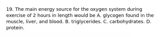 19. The main energy source for the oxygen system during exercise of 2 hours in length would be A. glycogen found in the muscle, liver, and blood. B. triglycerides. C. carbohydrates. D. protein.