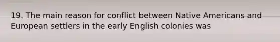 19. The main reason for conflict between Native Americans and European settlers in the early English colonies was