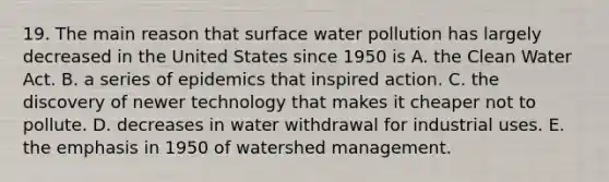 19. The main reason that surface water pollution has largely decreased in the United States since 1950 is A. the Clean Water Act. B. a series of epidemics that inspired action. C. the discovery of newer technology that makes it cheaper not to pollute. D. decreases in water withdrawal for industrial uses. E. the emphasis in 1950 of watershed management.