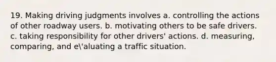 19. Making driving judgments involves a. controlling the actions of other roadway users. b. motivating others to be safe drivers. c. taking responsibility for other drivers' actions. d. measuring, comparing, and e'aluating a traffic situation.