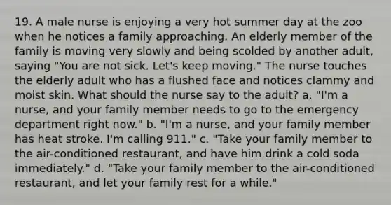 19. A male nurse is enjoying a very hot summer day at the zoo when he notices a family approaching. An elderly member of the family is moving very slowly and being scolded by another adult, saying "You are not sick. Let's keep moving." The nurse touches the elderly adult who has a flushed face and notices clammy and moist skin. What should the nurse say to the adult? a. "I'm a nurse, and your family member needs to go to the emergency department right now." b. "I'm a nurse, and your family member has heat stroke. I'm calling 911." c. "Take your family member to the air-conditioned restaurant, and have him drink a cold soda immediately." d. "Take your family member to the air-conditioned restaurant, and let your family rest for a while."