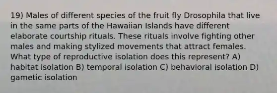 19) Males of different species of the fruit fly Drosophila that live in the same parts of the Hawaiian Islands have different elaborate courtship rituals. These rituals involve fighting other males and making stylized movements that attract females. What type of reproductive isolation does this represent? A) habitat isolation B) temporal isolation C) behavioral isolation D) gametic isolation