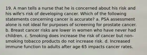 19. A man tells a nurse that he is concerned about his risk and his wife's risk of developing cancer. Which of the following statements concerning cancer is accurate? a. PSA assessment alone is not ideal for purposes of screening for prostate cancer. b. Breast cancer risks are lower in women who have never had children. c. Smoking does increase the risk of cancer but non-smoking tobacco products do not increase risk. d. Increased immune function to adults after age 65 impacts cancer rates.