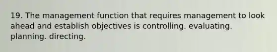 19. The management function that requires management to look ahead and establish objectives is controlling. evaluating. planning. directing.