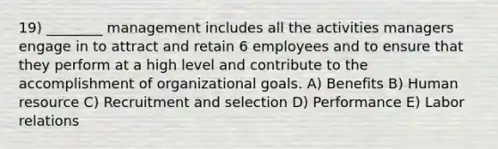 19) ________ management includes all the activities managers engage in to attract and retain 6 employees and to ensure that they perform at a high level and contribute to the accomplishment of organizational goals. A) Benefits B) Human resource C) Recruitment and selection D) Performance E) Labor relations