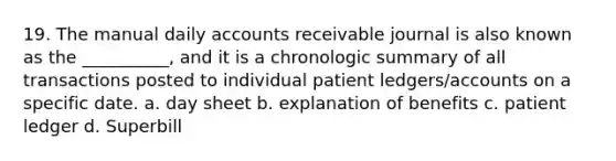 19. The manual daily accounts receivable journal is also known as the __________, and it is a chronologic summary of all transactions posted to individual patient ledgers/accounts on a specific date. a. day sheet b. explanation of benefits c. patient ledger d. Superbill