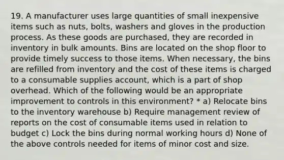 19. A manufacturer uses large quantities of small inexpensive items such as nuts, bolts, washers and gloves in the production process. As these goods are purchased, they are recorded in inventory in bulk amounts. Bins are located on the shop floor to provide timely success to those items. When necessary, the bins are refilled from inventory and the cost of these items is charged to a consumable supplies account, which is a part of shop overhead. Which of the following would be an appropriate improvement to controls in this environment? * a) Relocate bins to the inventory warehouse b) Require management review of reports on the cost of consumable items used in relation to budget c) Lock the bins during normal working hours d) None of the above controls needed for items of minor cost and size.