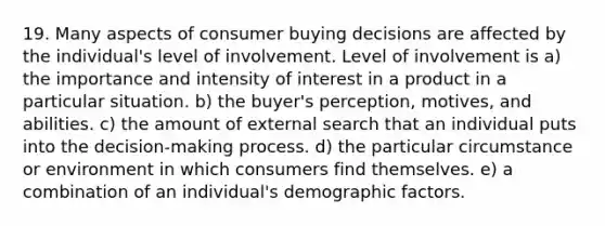 19. Many aspects of consumer buying decisions are affected by the individual's level of involvement. Level of involvement is a) the importance and intensity of interest in a product in a particular situation. b) the buyer's perception, motives, and abilities. c) the amount of external search that an individual puts into the decision-making process. d) the particular circumstance or environment in which consumers find themselves. e) a combination of an individual's demographic factors.