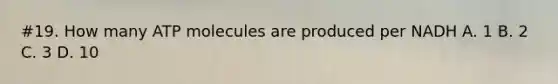 #19. How many ATP molecules are produced per NADH A. 1 B. 2 C. 3 D. 10