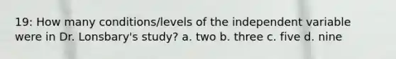 19: How many conditions/levels of the independent variable were in Dr. Lonsbary's study? a. two b. three c. five d. nine