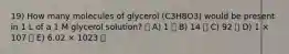 19) How many molecules of glycerol (C3H8O3) would be present in 1 L of a 1 M glycerol solution? A) 1 B) 14 C) 92 D) 1 × 107 E) 6.02 × 1023