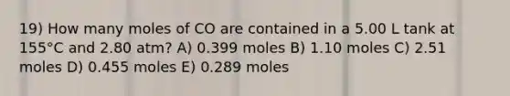 19) How many moles of CO are contained in a 5.00 L tank at 155°C and 2.80 atm? A) 0.399 moles B) 1.10 moles C) 2.51 moles D) 0.455 moles E) 0.289 moles