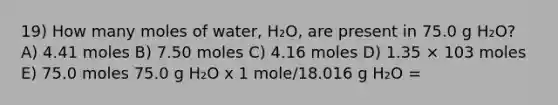 19) How many moles of water, H₂O, are present in 75.0 g H₂O? A) 4.41 moles B) 7.50 moles C) 4.16 moles D) 1.35 × 103 moles E) 75.0 moles 75.0 g H₂O x 1 mole/18.016 g H₂O =