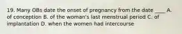 19. Many OBs date the onset of pregnancy from the date ____ A. of conception B. of the woman's last menstrual period C. of implantation D. when the women had intercourse