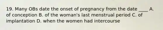 19. Many OBs date the onset of pregnancy from the date ____ A. of conception B. of the woman's last menstrual period C. of implantation D. when the women had intercourse