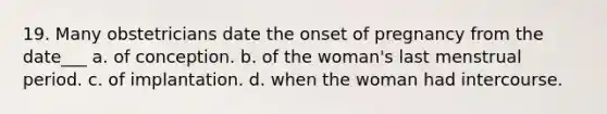 19. Many obstetricians date the onset of pregnancy from the date___ a. of conception. b. of the woman's last menstrual period. c. of implantation. d. when the woman had intercourse.