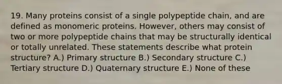 19. Many proteins consist of a single polypeptide chain, and are defined as monomeric proteins. However, others may consist of two or more polypeptide chains that may be structurally identical or totally unrelated. These statements describe what protein structure? A.) Primary structure B.) Secondary structure C.) Tertiary structure D.) Quaternary structure E.) None of these