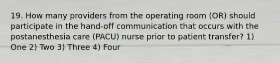 19. How many providers from the operating room (OR) should participate in the hand-off communication that occurs with the postanesthesia care (PACU) nurse prior to patient transfer? 1) One 2) Two 3) Three 4) Four