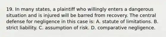 19. In many states, a plaintiff who willingly enters a dangerous situation and is injured will be barred from recovery. The central defense for negligence in this case is: A. statute of limitations. B. strict liability. C. assumption of risk. D. comparative negligence.