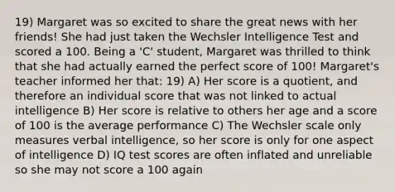 19) Margaret was so excited to share the great news with her friends! She had just taken the Wechsler Intelligence Test and scored a 100. Being a 'C' student, Margaret was thrilled to think that she had actually earned the perfect score of 100! Margaret's teacher informed her that: 19) A) Her score is a quotient, and therefore an individual score that was not linked to actual intelligence B) Her score is relative to others her age and a score of 100 is the average performance C) The Wechsler scale only measures verbal intelligence, so her score is only for one aspect of intelligence D) IQ test scores are often inflated and unreliable so she may not score a 100 again