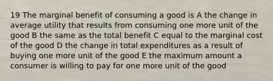 19 The marginal benefit of consuming a good is A the change in average utility that results from consuming one more unit of the good B the same as the total benefit C equal to the marginal cost of the good D the change in total expenditures as a result of buying one more unit of the good E the maximum amount a consumer is willing to pay for one more unit of the good