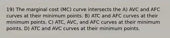 19) The marginal cost (MC) curve intersects the A) AVC and AFC curves at their minimum points. B) ATC and AFC curves at their minimum points. C) ATC, AVC, and AFC curves at their minimum points. D) ATC and AVC curves at their minimum points.