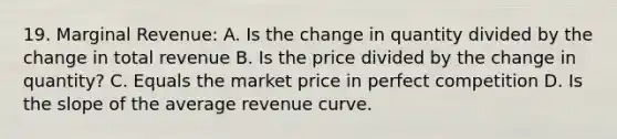 19. Marginal Revenue: A. Is the change in quantity divided by the change in total revenue B. Is the price divided by the change in quantity? C. Equals the market price in perfect competition D. Is the slope of the average revenue curve.