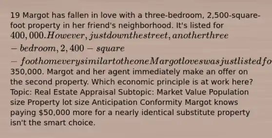 19 Margot has fallen in love with a three-bedroom, 2,500-square-foot property in her friend's neighborhood. It's listed for 400,000. However, just down the street, another three-bedroom, 2,400- square-foot home very similar to the one Margot loves was just listed for350,000. Margot and her agent immediately make an offer on the second property. Which economic principle is at work here? Topic: Real Estate Appraisal Subtopic: Market Value Population size Property lot size Anticipation Conformity Margot knows paying 50,000 more for a nearly identical substitute property isn't the smart choice.