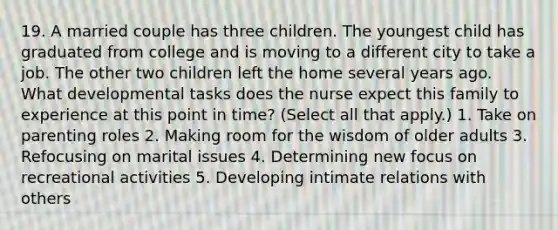 19. A married couple has three children. The youngest child has graduated from college and is moving to a different city to take a job. The other two children left the home several years ago. What developmental tasks does the nurse expect this family to experience at this point in time? (Select all that apply.) 1. Take on parenting roles 2. Making room for the wisdom of older adults 3. Refocusing on marital issues 4. Determining new focus on recreational activities 5. Developing intimate relations with others