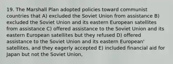 19. The Marshall Plan adopted policies toward communist countries that A) excluded the Soviet Union from assistance B) excluded the Soviet Union and its eastern European satellites from assistance C) offered assistance to the Soviet Union and its eastern European satellites but they refused D) offered assistance to the Soviet Union and its eastern European' satellites, and they eagerly accepted E) included financial aid for Japan but not the Soviet Union,